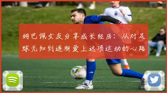 姆巴佩女友分享成长经历：从对足球无知到逐渐爱上这项运动的心路历程