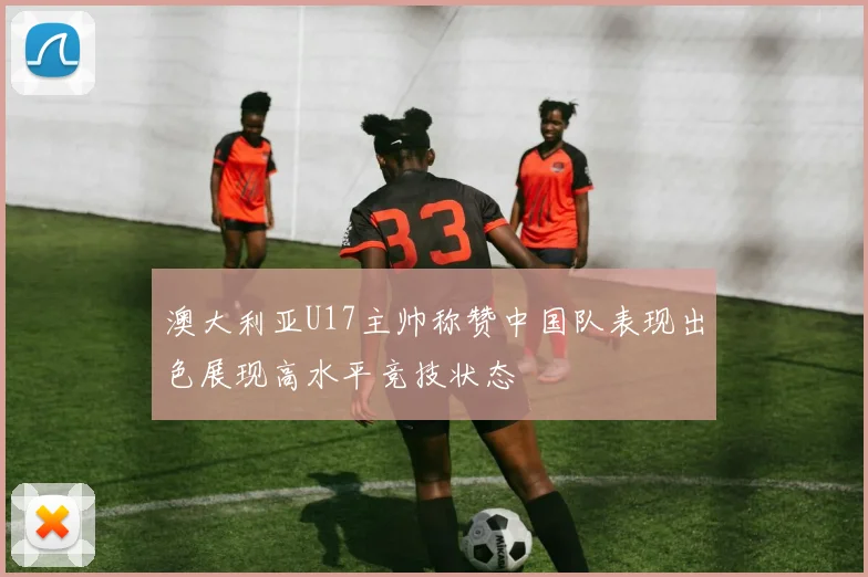 澳大利亚U17主帅称赞中国队表现出色展现高水平竞技状态