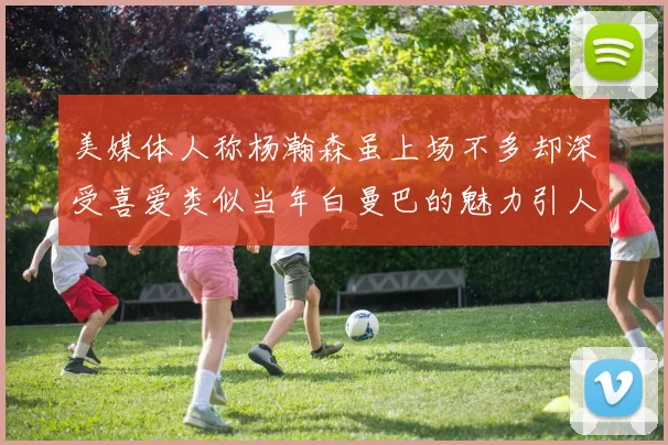 美媒体人称杨瀚森虽上场不多却深受喜爱类似当年白曼巴的魅力引人瞩目