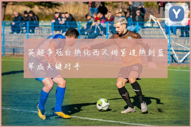 英超争冠白热化西汉姆紧追热刺蓝军成关键对手