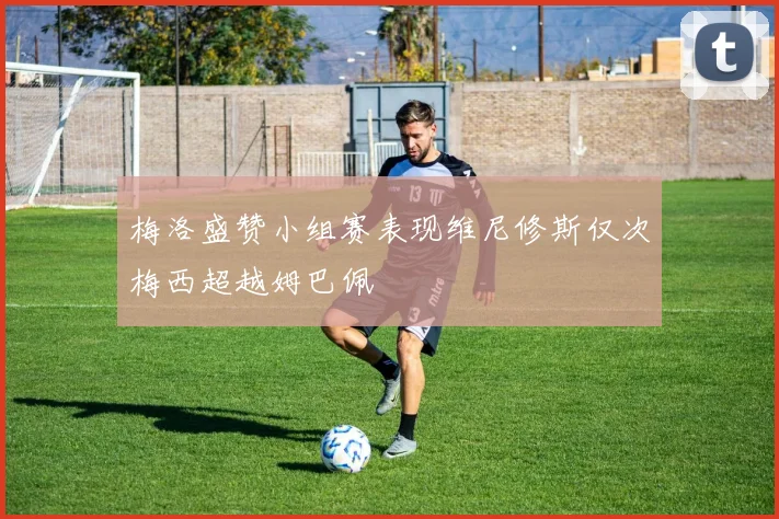 梅洛盛赞小组赛表现维尼修斯仅次梅西超越姆巴佩