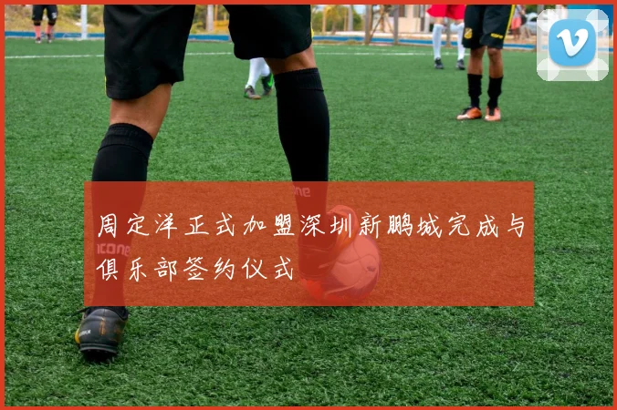 周定洋正式加盟深圳新鹏城完成与俱乐部签约仪式