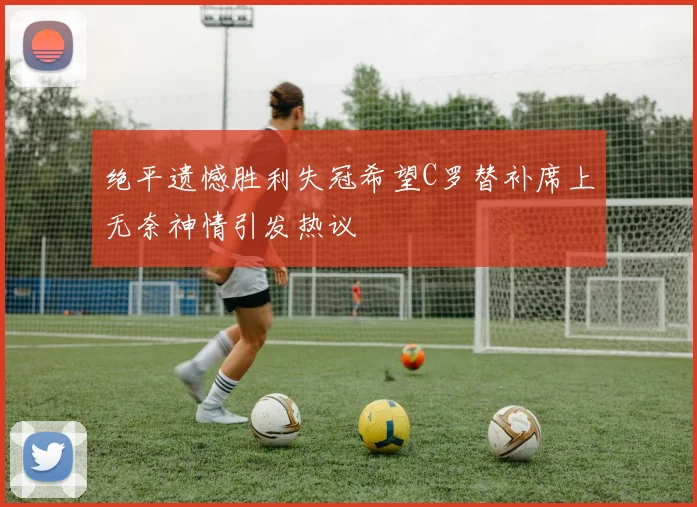 绝平遗憾胜利失冠希望C罗替补席上无奈神情引发热议
