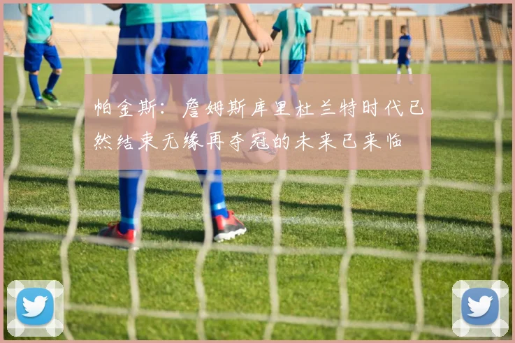 帕金斯：詹姆斯库里杜兰特时代已然结束无缘再夺冠的未来已来临