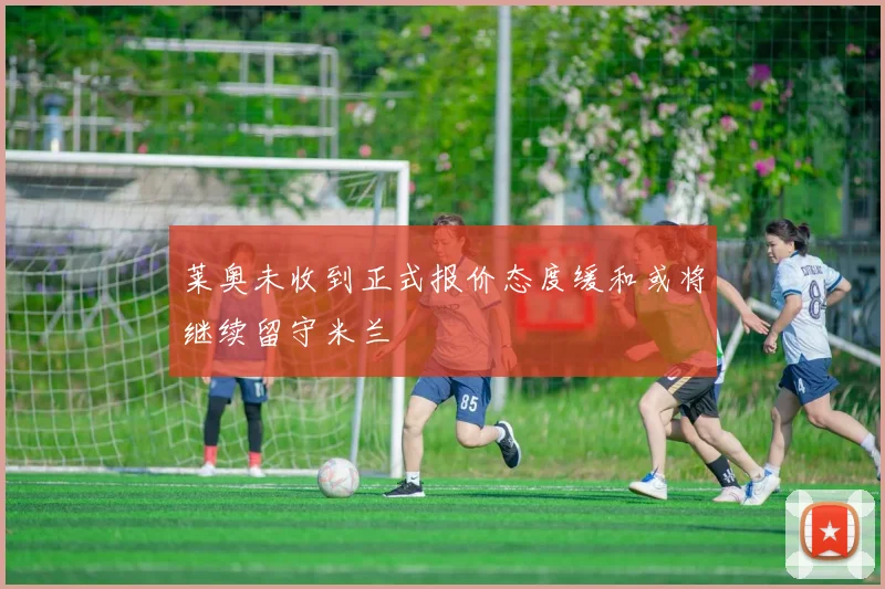莱奥未收到正式报价态度缓和或将继续留守米兰