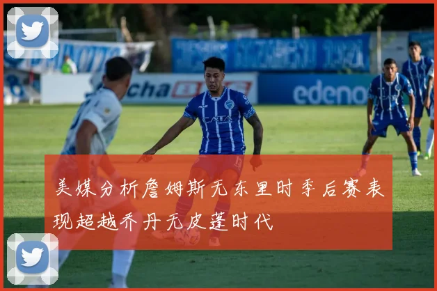 美媒分析詹姆斯无东里时季后赛表现超越乔丹无皮蓬时代