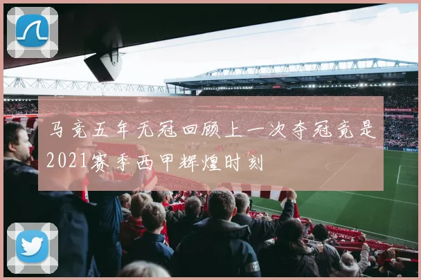 马竞五年无冠回顾上一次夺冠竟是2021赛季西甲辉煌时刻