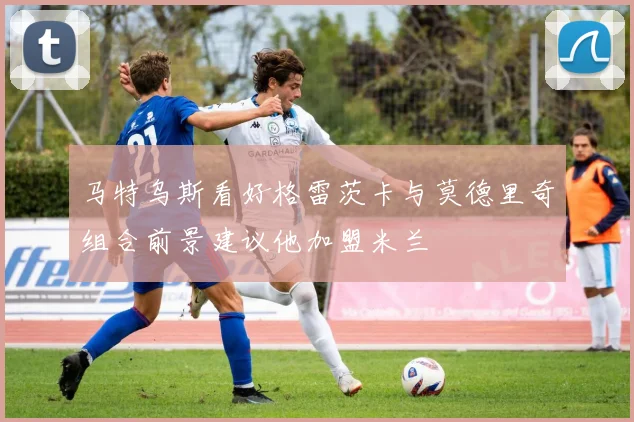马特乌斯看好格雷茨卡与莫德里奇组合前景建议他加盟米兰