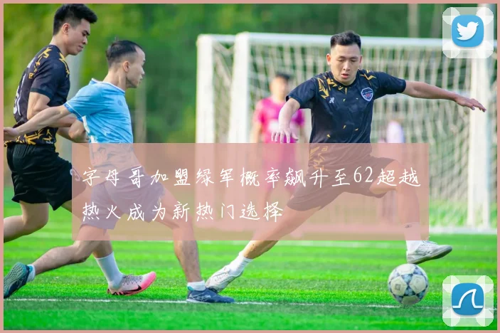 字母哥加盟绿军概率飙升至62超越热火成为新热门选择