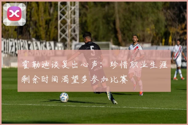 霍勒迪谈复出心声：珍惜职业生涯剩余时间渴望多参加比赛